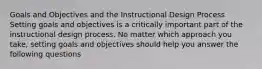 Goals and Objectives and the Instructional Design Process Setting goals and objectives is a critically important part of the instructional design process. No matter which approach you take, setting goals and objectives should help you answer the following questions