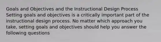 Goals and Objectives and the Instructional Design Process Setting goals and objectives is a critically important part of the instructional design process. No matter which approach you take, setting goals and objectives should help you answer the following questions