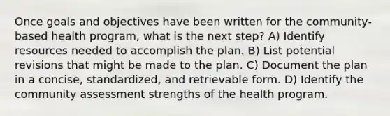 Once goals and objectives have been written for the community-based health program, what is the next step? A) Identify resources needed to accomplish the plan. B) List potential revisions that might be made to the plan. C) Document the plan in a concise, standardized, and retrievable form. D) Identify the community assessment strengths of the health program.