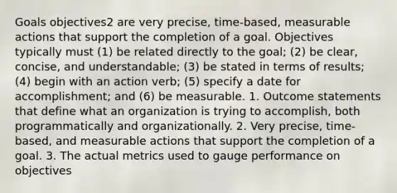 Goals objectives2 are very precise, time-based, measurable actions that support the completion of a goal. Objectives typically must (1) be related directly to the goal; (2) be clear, concise, and understandable; (3) be stated in terms of results; (4) begin with an action verb; (5) specify a date for accomplishment; and (6) be measurable. 1. Outcome statements that define what an organization is trying to accomplish, both programmatically and organizationally. 2. Very precise, time-based, and measurable actions that support the completion of a goal. 3. The actual metrics used to gauge performance on objectives