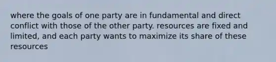 where the goals of one party are in fundamental and direct conflict with those of the other party. resources are fixed and limited, and each party wants to maximize its share of these resources