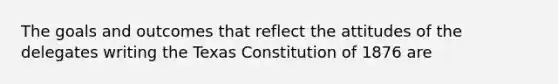 The goals and outcomes that reflect the attitudes of the delegates writing the Texas Constitution of 1876 are