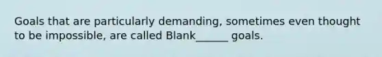 Goals that are particularly demanding, sometimes even thought to be impossible, are called Blank______ goals.