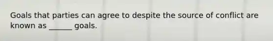Goals that parties can agree to despite the source of conflict are known as ______ goals.
