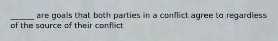 ______ are goals that both parties in a conflict agree to regardless of the source of their conflict