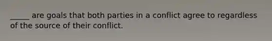 _____ are goals that both parties in a conflict agree to regardless of the source of their conflict.