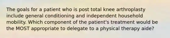 The goals for a patient who is post total knee arthroplasty include general conditioning and independent household mobility. Which component of the patient's treatment would be the MOST appropriate to delegate to a physical therapy aide?