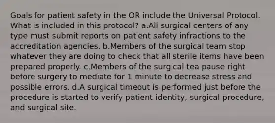 Goals for patient safety in the OR include the Universal Protocol. What is included in this protocol? a.All surgical centers of any type must submit reports on patient safety infractions to the accreditation agencies. b.Members of the surgical team stop whatever they are doing to check that all sterile items have been prepared properly. c.Members of the surgical tea pause right before surgery to mediate for 1 minute to decrease stress and possible errors. d.A surgical timeout is performed just before the procedure is started to verify patient identity, surgical procedure, and surgical site.