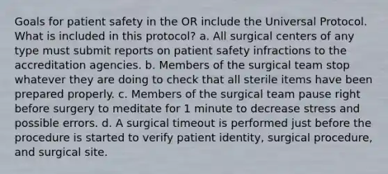 Goals for patient safety in the OR include the Universal Protocol. What is included in this protocol? a. All surgical centers of any type must submit reports on patient safety infractions to the accreditation agencies. b. Members of the surgical team stop whatever they are doing to check that all sterile items have been prepared properly. c. Members of the surgical team pause right before surgery to meditate for 1 minute to decrease stress and possible errors. d. A surgical timeout is performed just before the procedure is started to verify patient identity, surgical procedure, and surgical site.