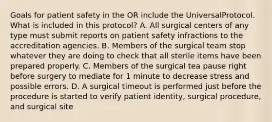 Goals for patient safety in the OR include the UniversalProtocol. What is included in this protocol? A. All surgical centers of any type must submit reports on patient safety infractions to the accreditation agencies. B. Members of the surgical team stop whatever they are doing to check that all sterile items have been prepared properly. C. Members of the surgical tea pause right before surgery to mediate for 1 minute to decrease stress and possible errors. D. A surgical timeout is performed just before the procedure is started to verify patient identity, surgical procedure, and surgical site