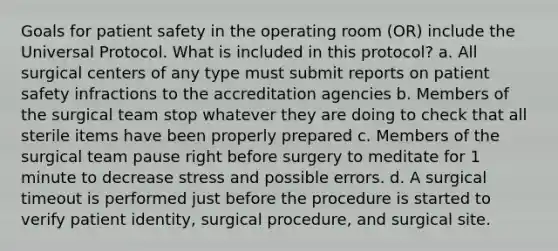 Goals for patient safety in the operating room (OR) include the Universal Protocol. What is included in this protocol? a. All surgical centers of any type must submit reports on patient safety infractions to the accreditation agencies b. Members of the surgical team stop whatever they are doing to check that all sterile items have been properly prepared c. Members of the surgical team pause right before surgery to meditate for 1 minute to decrease stress and possible errors. d. A surgical timeout is performed just before the procedure is started to verify patient identity, surgical procedure, and surgical site.