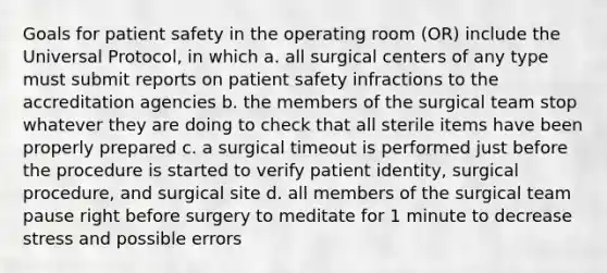 Goals for patient safety in the operating room (OR) include the Universal Protocol, in which a. all surgical centers of any type must submit reports on patient safety infractions to the accreditation agencies b. the members of the surgical team stop whatever they are doing to check that all sterile items have been properly prepared c. a surgical timeout is performed just before the procedure is started to verify patient identity, surgical procedure, and surgical site d. all members of the surgical team pause right before surgery to meditate for 1 minute to decrease stress and possible errors