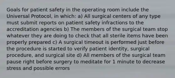 Goals for patient safety in the operating room include the Universal Protocol, in which: a) All surgical centers of any type must submit reports on patient safety infractions to the accreditation agencies b) The members of the surgical team stop whatever they are doing to check that all sterile items have been properly prepared c) A surgical timeout is performed just before the procedure is started to verify patient identity, surgical procedure, and surgical site d) All members of the surgical team pause right before surgery to meditate for 1 minute to decrease stress and possible errors