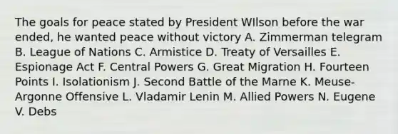 The goals for peace stated by President WIlson before the war ended, he wanted peace without victory A. Zimmerman telegram B. League of Nations C. Armistice D. Treaty of Versailles E. Espionage Act F. Central Powers G. Great Migration H. Fourteen Points I. Isolationism J. Second Battle of the Marne K. Meuse-Argonne Offensive L. Vladamir Lenin M. Allied Powers N. Eugene V. Debs