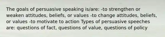 The goals of persuasive speaking is/are: -to strengthen or weaken attitudes, beliefs, or values -to change attitudes, beliefs, or values -to motivate to action Types of persuasive speeches are: questions of fact, questions of value, questions of policy