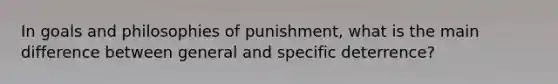 In goals and philosophies of punishment, what is the main difference between general and specific deterrence?