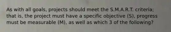 As with all goals, projects should meet the S.M.A.R.T. criteria; that is, the project must have a specific objective (S), progress must be measurable (M), as well as which 3 of the following?