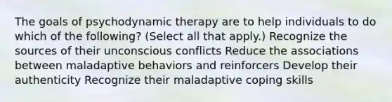 The goals of psychodynamic therapy are to help individuals to do which of the following? (Select all that apply.) Recognize the sources of their unconscious conflicts Reduce the associations between maladaptive behaviors and reinforcers Develop their authenticity Recognize their maladaptive coping skills