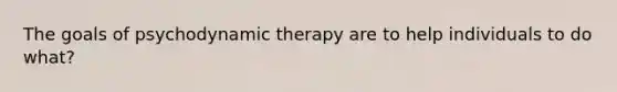 The goals of psychodynamic therapy are to help individuals to do what?