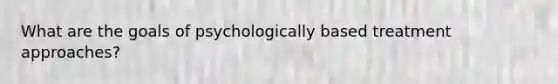 What are the goals of psychologically based treatment approaches?