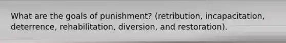 What are the goals of punishment? (retribution, incapacitation, deterrence, rehabilitation, diversion, and restoration).