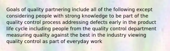 Goals of quality partnering include all of the following except considering people with strong knowledge to be part of the quality control process addressing defects early in the product life cycle including people from the quality control department measuring quality against the best in the industry viewing quality control as part of everyday work