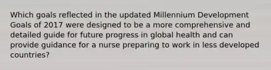 Which goals reflected in the updated Millennium Development Goals of 2017 were designed to be a more comprehensive and detailed guide for future progress in global health and can provide guidance for a nurse preparing to work in less developed countries?