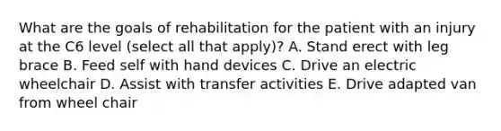 What are the goals of rehabilitation for the patient with an injury at the C6 level (select all that apply)? A. Stand erect with leg brace B. Feed self with hand devices C. Drive an electric wheelchair D. Assist with transfer activities E. Drive adapted van from wheel chair