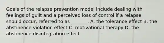 Goals of the relapse prevention model include dealing with feelings of guilt and a perceived loss of control if a relapse should occur, referred to as _______. A. the tolerance effect B. the abstinence violation effect C. motivational therapy D. the abstinence disintegration effect