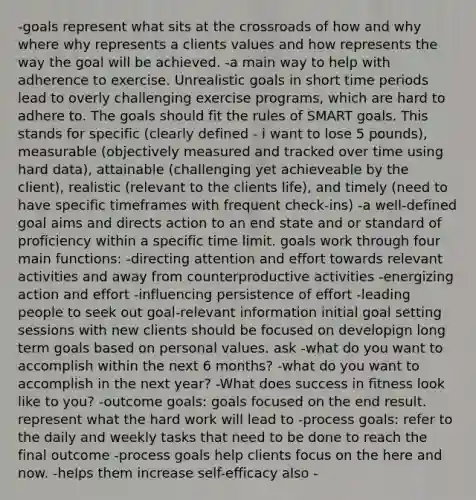 -goals represent what sits at the crossroads of how and why where why represents a clients values and how represents the way the goal will be achieved. -a main way to help with adherence to exercise. Unrealistic goals in short time periods lead to overly challenging exercise programs, which are hard to adhere to. The goals should fit the rules of SMART goals. This stands for specific (clearly defined - i want to lose 5 pounds), measurable (objectively measured and tracked over time using hard data), attainable (challenging yet achieveable by the client), realistic (relevant to the clients life), and timely (need to have specific timeframes with frequent check-ins) -a well-defined goal aims and directs action to an end state and or standard of proficiency within a specific time limit. goals work through four main functions: -directing attention and effort towards relevant activities and away from counterproductive activities -energizing action and effort -influencing persistence of effort -leading people to seek out goal-relevant information initial goal setting sessions with new clients should be focused on developign long term goals based on personal values. ask -what do you want to accomplish within the next 6 months? -what do you want to accomplish in the next year? -What does success in fitness look like to you? -outcome goals: goals focused on the end result. represent what the hard work will lead to -process goals: refer to the daily and weekly tasks that need to be done to reach the final outcome -process goals help clients focus on the here and now. -helps them increase self-efficacy also -