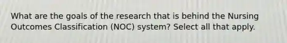 What are the goals of the research that is behind the Nursing Outcomes Classification (NOC) system? Select all that apply.