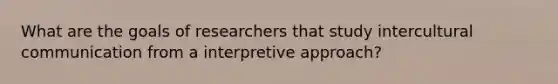 What are the goals of researchers that study intercultural communication from a interpretive approach?