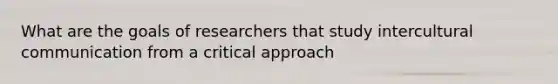 What are the goals of researchers that study intercultural communication from a critical approach