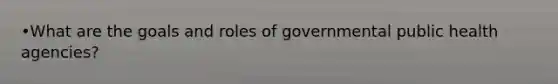 •What are the goals and roles of governmental public health agencies?