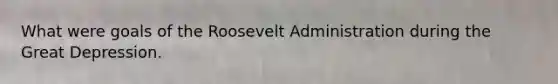 What were goals of the Roosevelt Administration during the Great Depression.