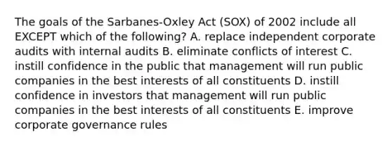 The goals of the​ Sarbanes-Oxley Act​ (SOX) of 2002 include all EXCEPT which of the​ following? A. replace independent corporate audits with internal audits B. eliminate conflicts of interest C. instill confidence in the public that management will run public companies in the best interests of all constituents D. instill confidence in investors that management will run public companies in the best interests of all constituents E. improve corporate governance rules