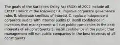 The goals of the​ Sarbanes-Oxley Act​ (SOX) of 2002 include all EXCEPT which of the​ following? A. improve corporate governance rules B. eliminate conflicts of interest C. replace independent corporate audits with internal audits D. instill confidence in investors that management will run public companies in the best interests of all constituents E. instill confidence in the public that management will run public companies in the best interests of all constituents