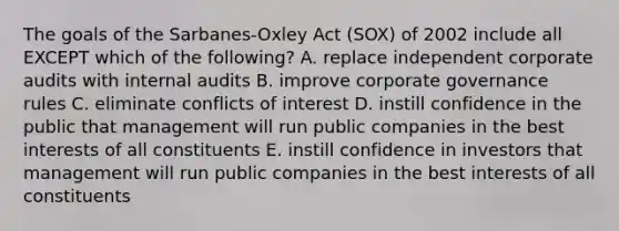 The goals of the​ Sarbanes-Oxley Act​ (SOX) of 2002 include all EXCEPT which of the​ following? A. replace independent corporate audits with internal audits B. improve corporate governance rules C. eliminate conflicts of interest D. instill confidence in the public that management will run public companies in the best interests of all constituents E. instill confidence in investors that management will run public companies in the best interests of all constituents