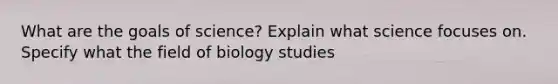 What are the goals of science? Explain what science focuses on. Specify what the field of biology studies