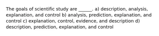 The goals of scientific study are ______. a) description, analysis, explanation, and control b) analysis, prediction, explanation, and control c) explanation, control, evidence, and description d) description, prediction, explanation, and control