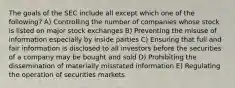 The goals of the SEC include all except which one of the following? A) Controlling the number of companies whose stock is listed on major stock exchanges B) Preventing the misuse of information especially by inside parties C) Ensuring that full and fair information is disclosed to all investors before the securities of a company may be bought and sold D) Prohibiting the dissemination of materially misstated information E) Regulating the operation of securities markets