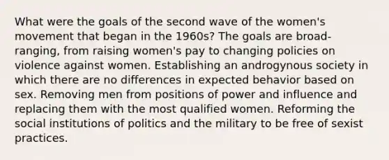 What were the goals of the second wave of the women's movement that began in the 1960s? The goals are broad-ranging, from raising women's pay to changing policies on violence against women. Establishing an androgynous society in which there are no differences in expected behavior based on sex. Removing men from positions of power and influence and replacing them with the most qualified women. Reforming the social institutions of politics and the military to be free of sexist practices.