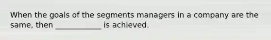 When the goals of the segments managers in a company are the same, then ____________ is achieved.