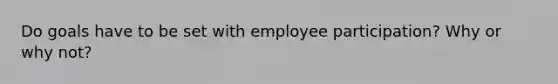 Do goals have to be set with employee participation? Why or why not?