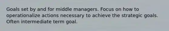 Goals set by and for middle managers. Focus on how to operationalize actions necessary to achieve the strategic goals. Often intermediate term goal.