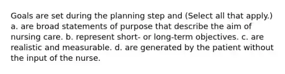 Goals are set during the planning step and (Select all that apply.) a. are broad statements of purpose that describe the aim of nursing care. b. represent short- or long-term objectives. c. are realistic and measurable. d. are generated by the patient without the input of the nurse.