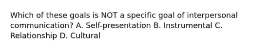 Which of these goals is NOT a specific goal of interpersonal communication? A. Self-presentation B. Instrumental C. Relationship D. Cultural