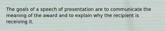 The goals of a speech of presentation are to communicate the meaning of the award and to explain why the recipient is receiving it.