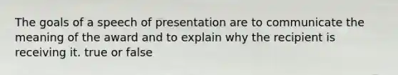 The goals of a speech of presentation are to communicate the meaning of the award and to explain why the recipient is receiving it. true or false