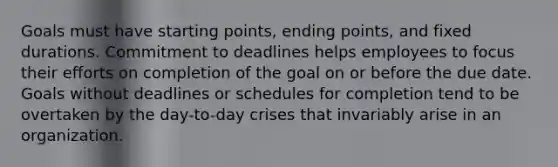 Goals must have starting points, ending points, and fixed durations. Commitment to deadlines helps employees to focus their efforts on completion of the goal on or before the due date. Goals without deadlines or schedules for completion tend to be overtaken by the day-to-day crises that invariably arise in an organization.